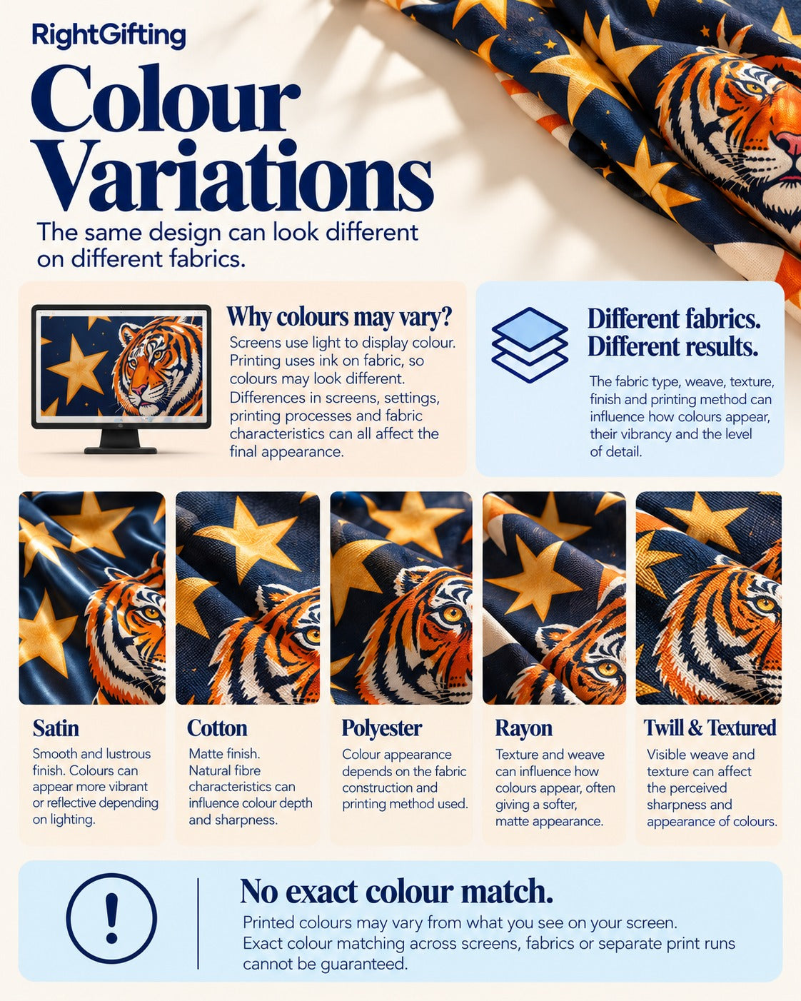 Infographic: Colour variations, the same design can look different on different fabrics. Why colours may vary: screens use light to display colour, printing uses ink on fabric, so colours may look different; differences in screens, settings, printing processes and fabric characteristics all affect the final appearance. Different fabrics, different results: the fabric type, weave, texture, finish and printing method influence how colours appear, their vibrancy and the level of detail. Satin: smooth and lustrous finish, colours can appear more vibrant or reflective depending on lighting. Cotton: matte finish, natural fibre characteristics influence colour depth and sharpness. Polyester: colour appearance depends on the fabric construction and printing method. Rayon: texture and weave can influence how colours appear, often giving a softer, matte appearance. Twill and textured: visible weave and texture can affect the perceived sharpness and appearance of colours. No exact colour match: printed colours may vary from what you see on your screen; exact colour matching across screens, fabrics or separate print runs cannot be guaranteed.